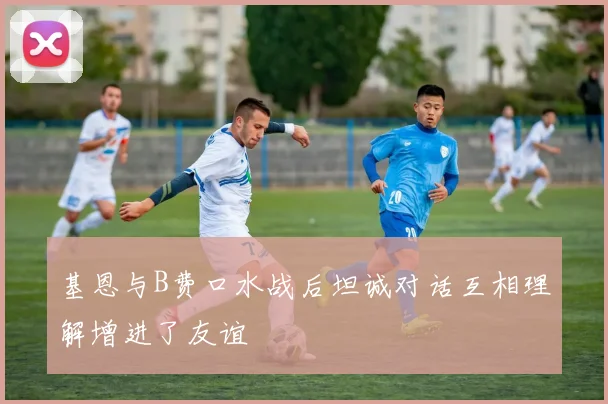 基恩与B费口水战后坦诚对话互相理解增进了友谊
