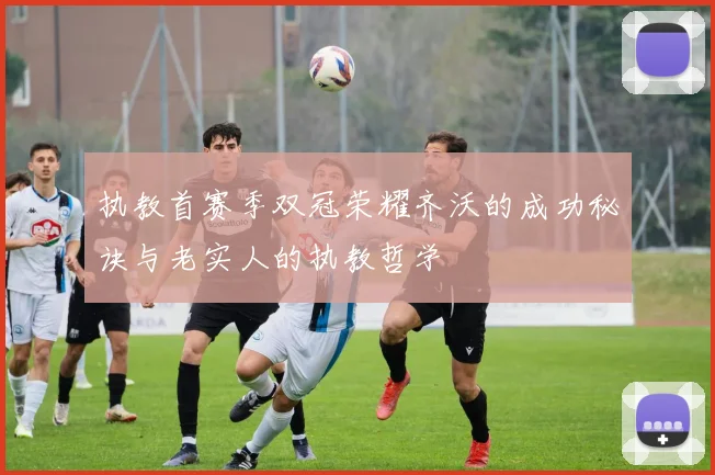 执教首赛季双冠荣耀齐沃的成功秘诀与老实人的执教哲学