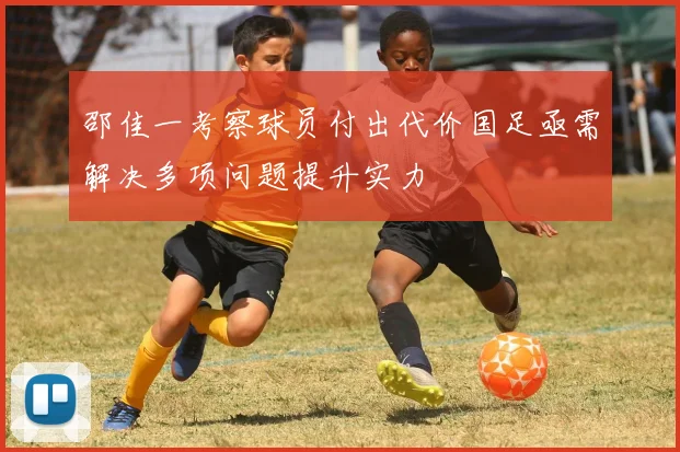 邵佳一考察球员付出代价国足亟需解决多项问题提升实力