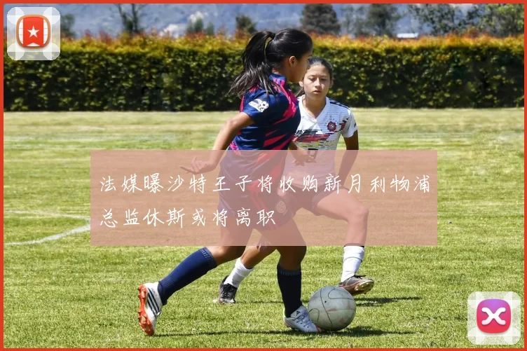 法媒曝沙特王子将收购新月利物浦总监休斯或将离职