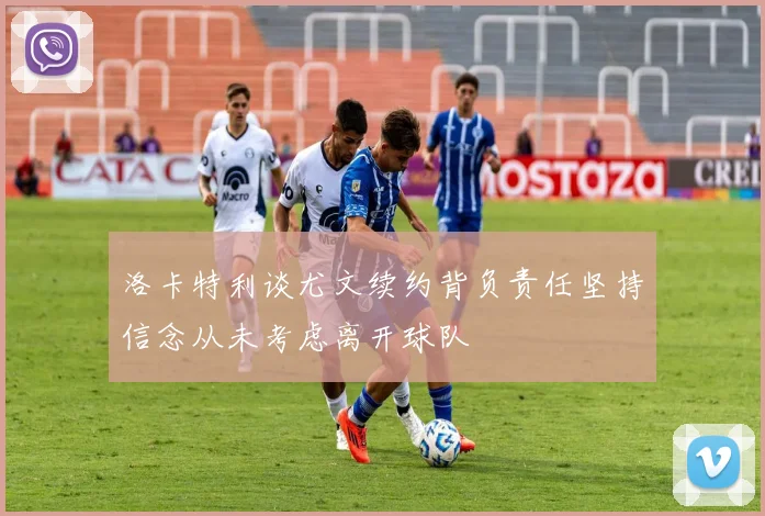 洛卡特利谈尤文续约背负责任坚持信念从未考虑离开球队