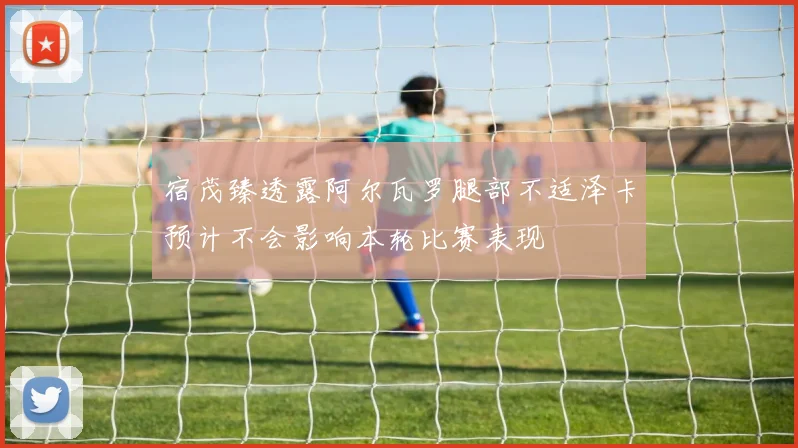 宿茂臻透露阿尔瓦罗腿部不适泽卡预计不会影响本轮比赛表现