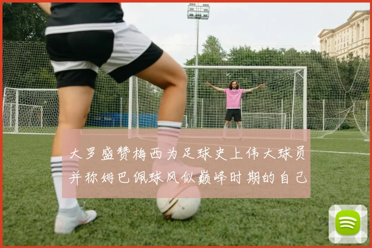 大罗盛赞梅西为足球史上伟大球员并称姆巴佩球风似巅峰时期的自己