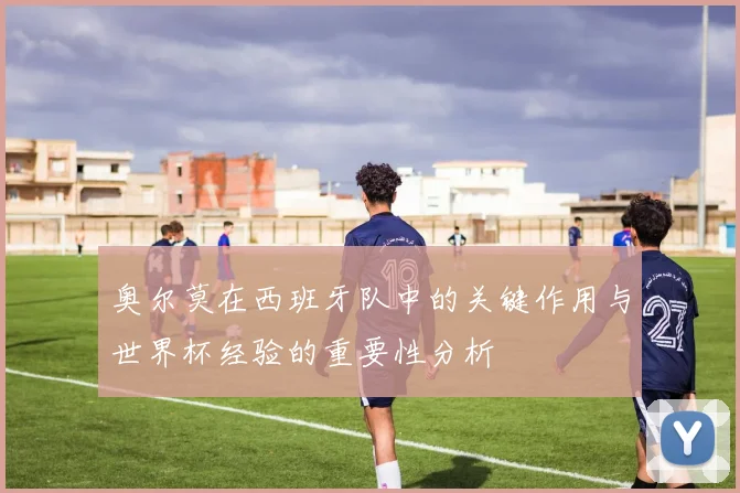 奥尔莫在西班牙队中的关键作用与世界杯经验的重要性分析