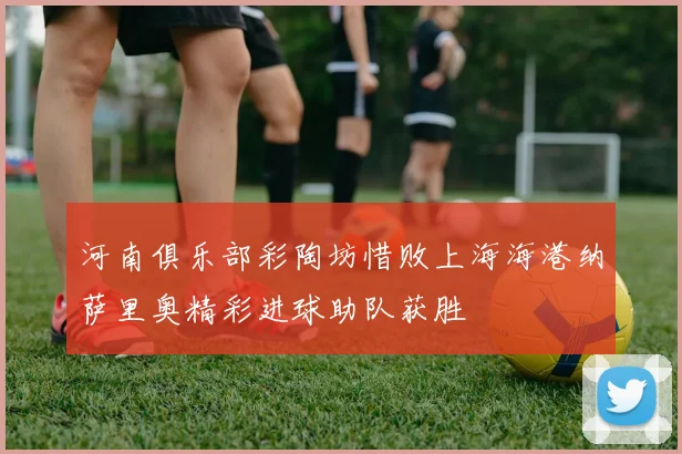 河南俱乐部彩陶坊惜败上海海港纳萨里奥精彩进球助队获胜