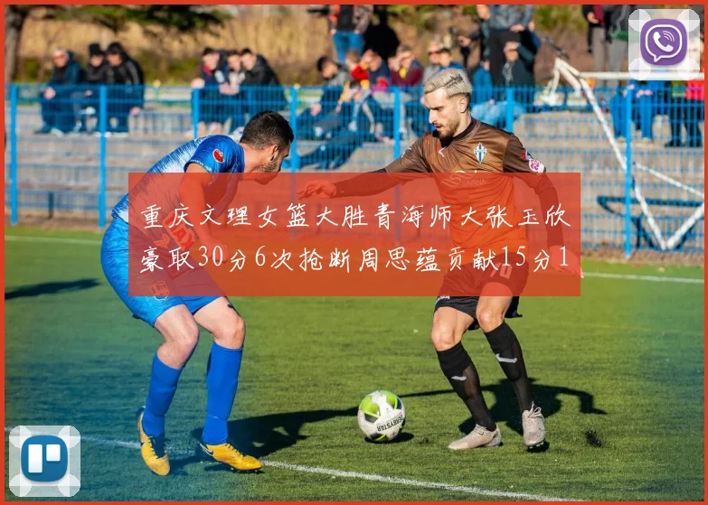 重庆文理女篮大胜青海师大张玉欣豪取30分6次抢断周思蕴贡献15分14篮板10助攻