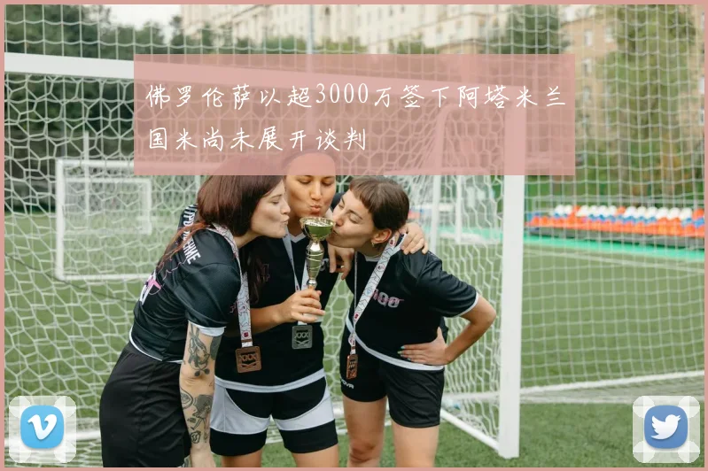 佛罗伦萨以超3000万签下阿塔米兰国米尚未展开谈判