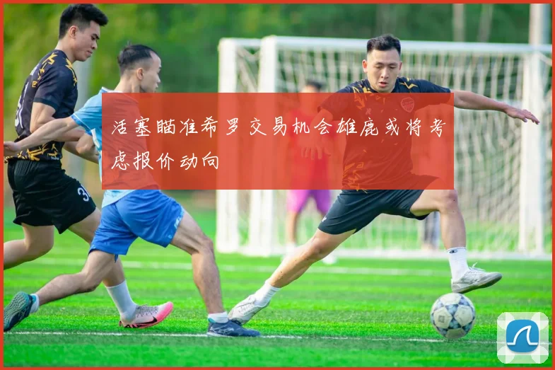 活塞瞄准希罗交易机会雄鹿或将考虑报价动向