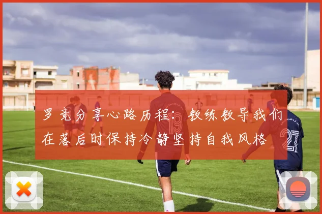 罗竞分享心路历程：教练教导我们在落后时保持冷静坚持自我风格