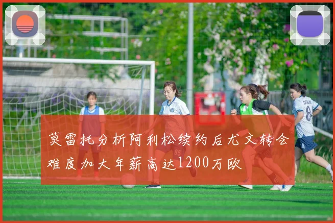 莫雷托分析阿利松续约后尤文转会难度加大年薪高达1200万欧