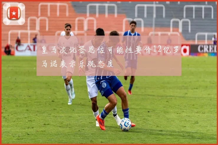 皇马淡化签恩佐可能性要价12亿罗马诺表示乐观态度