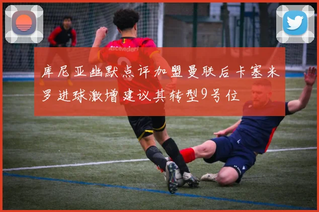 库尼亚幽默点评加盟曼联后卡塞米罗进球激增建议其转型9号位