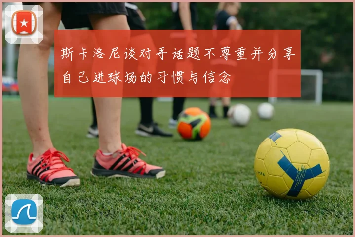 斯卡洛尼谈对手话题不尊重并分享自己进球场的习惯与信念