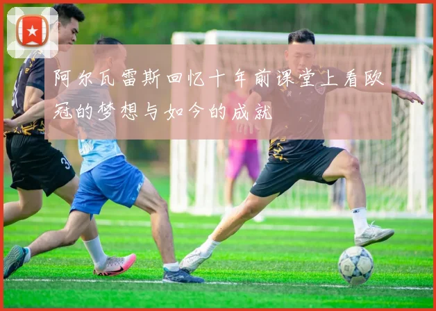 阿尔瓦雷斯回忆十年前课堂上看欧冠的梦想与如今的成就