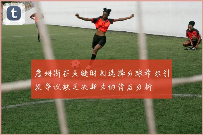詹姆斯在关键时刻选择分球希尔引发争议缺乏决断力的背后分析