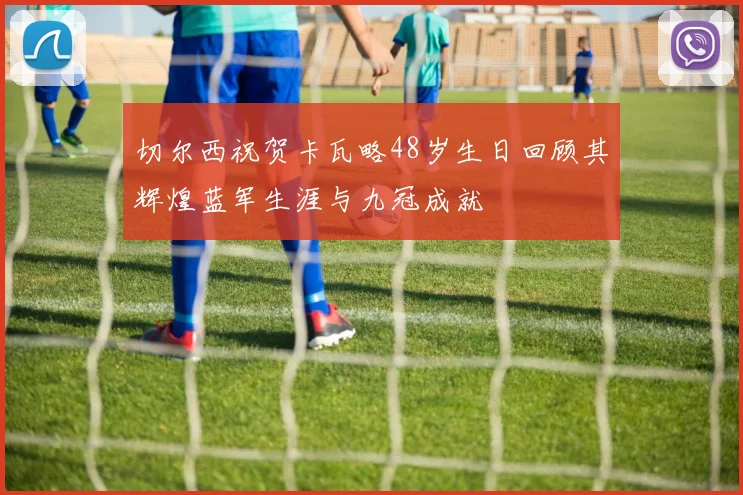 切尔西祝贺卡瓦略48岁生日回顾其辉煌蓝军生涯与九冠成就