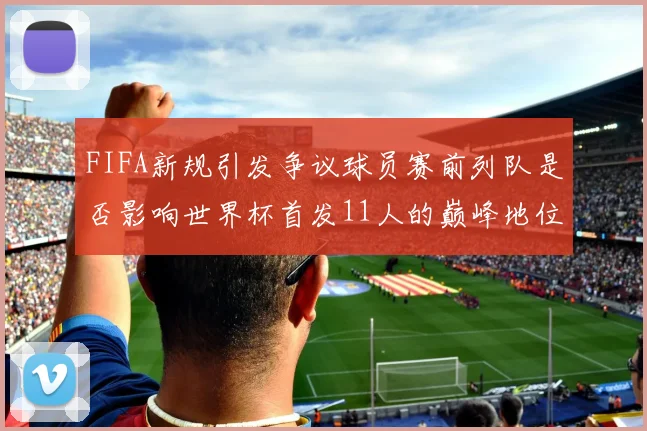 FIFA新规引发争议球员赛前列队是否影响世界杯首发11人的巅峰地位