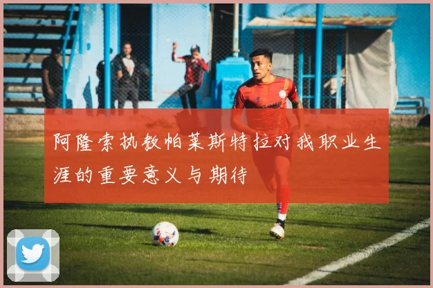 阿隆索执教帕莱斯特拉对我职业生涯的重要意义与期待