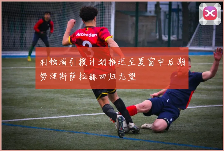 利物浦引援计划推迟至夏窗中后期努涅斯萨拉赫回归无望