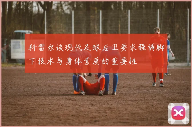 科雷尔谈现代足球后卫要求强调脚下技术与身体素质的重要性