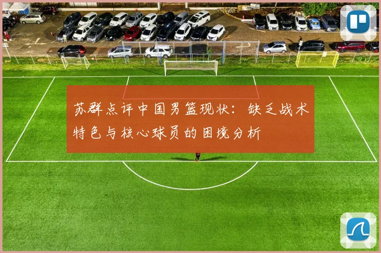 苏群点评中国男篮现状：缺乏战术特色与核心球员的困境分析