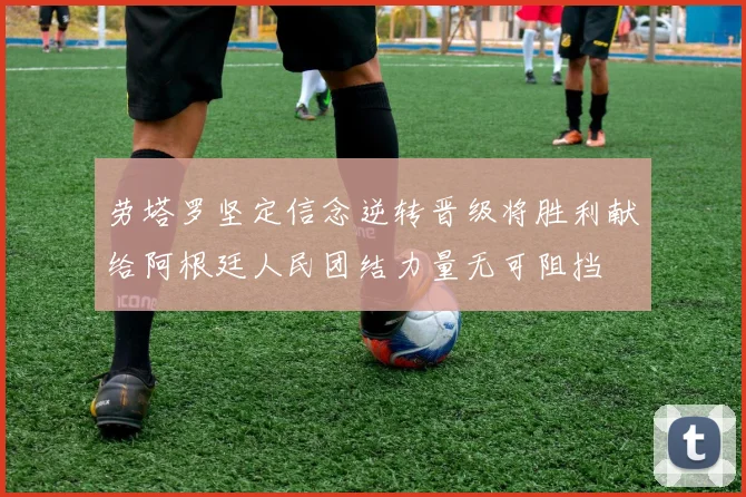 劳塔罗坚定信念逆转晋级将胜利献给阿根廷人民团结力量无可阻挡