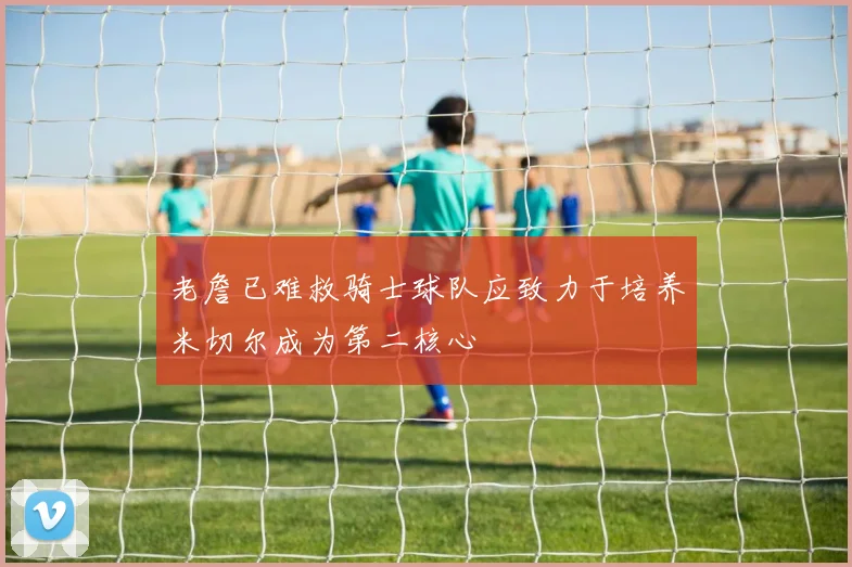 老詹已难救骑士球队应致力于培养米切尔成为第二核心