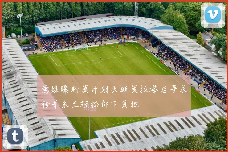 意媒曝科莫计划买断莫拉塔后寻求转手米兰轻松卸下负担