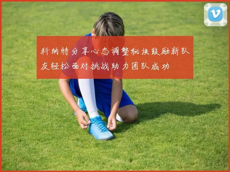 科纳特分享心态调整秘诀鼓励新队友轻松面对挑战助力团队成功