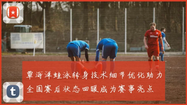 覃海洋蛙泳转身技术细节优化助力全国赛后状态回暖成为赛事亮点